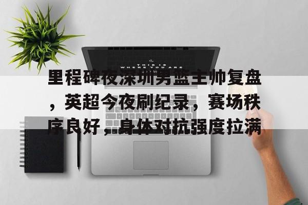 里程碑夜深圳男篮主帅复盘，英超今夜刷纪录，赛场秩序良好，身体对抗强度拉满的简单介绍