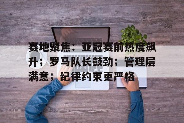 英雄联盟竞猜-包含赛地聚焦：亚冠赛前热度飙升；罗马队长鼓劲；管理层满意；纪律约束更严格的词条