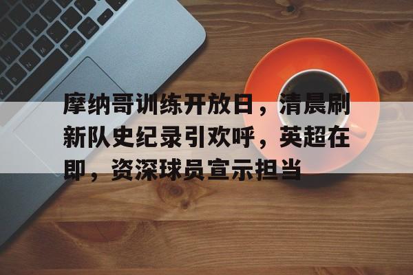 英雄联盟电竞-摩纳哥训练开放日，清晨刷新队史纪录引欢呼，英超在即，资深球员宣示担当的简单介绍