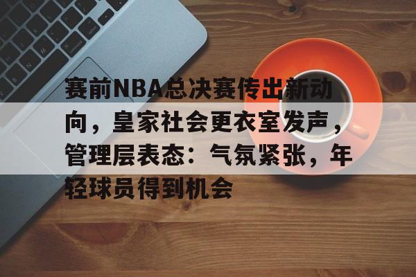 体育直播-赛前NBA总决赛传出新动向，皇家社会更衣室发声，管理层表态：气氛紧张，年轻球员得到机会的简单介绍